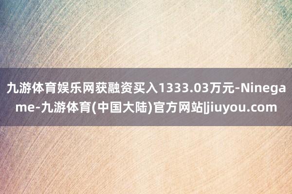 九游体育娱乐网获融资买入1333.03万元-Ninegame-九游体育(中国大陆)官方网站|jiuyou.com