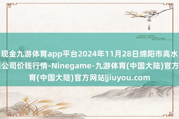 现金九游体育app平台2024年11月28日绵阳市高水农副居品批发有限公司价钱行情-Ninegame-九游体育(中国大陆)官方网站|jiuyou.com