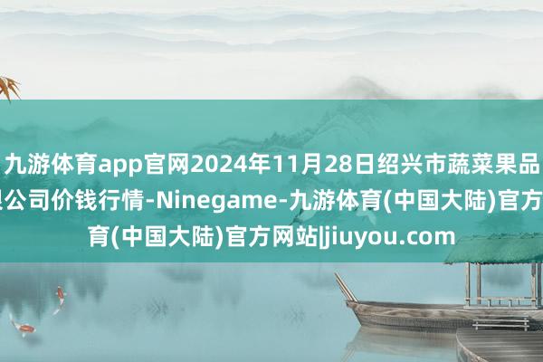 九游体育app官网2024年11月28日绍兴市蔬菜果品批发交游市集有限公司价钱行情-Ninegame-九游体育(中国大陆)官方网站|jiuyou.com