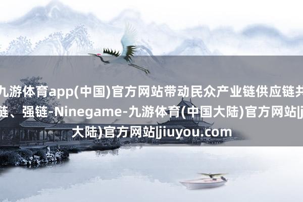 九游体育app(中国)官方网站带动民众产业链供应链共同稳链、固链、强链-Ninegame-九游体育(中国大陆)官方网站|jiuyou.com