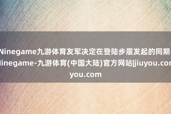 Ninegame九游体育友军决定在登陆步履发起的同期-Ninegame-九游体育(中国大陆)官方网站|jiuyou.com