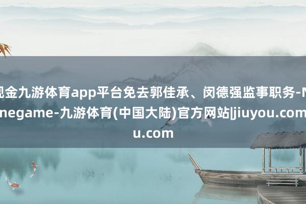 现金九游体育app平台免去郭佳承、闵德强监事职务-Ninegame-九游体育(中国大陆)官方网站|jiuyou.com